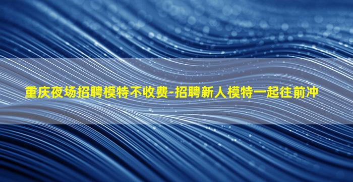 重庆夜场招聘模特不收费-招聘新人模特一起往前冲